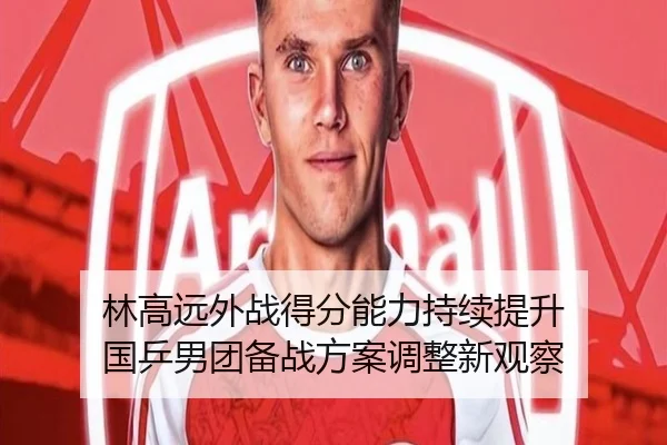 林高远外战得分能力持续提升 国乒男团备战方案调整新观察 | odsports